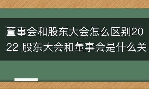 董事会和股东大会怎么区别2022 股东大会和董事会是什么关系
