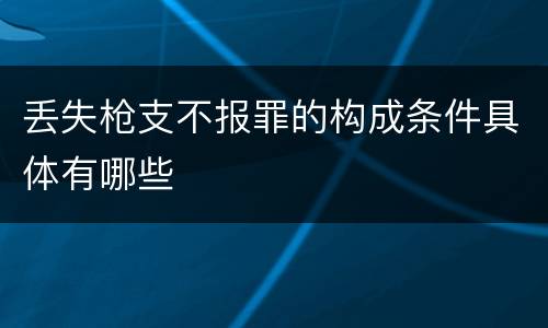 丢失枪支不报罪的构成条件具体有哪些