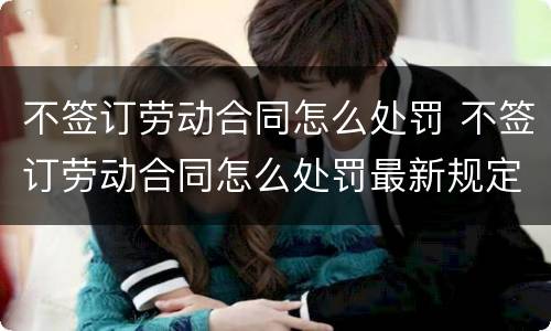 不签订劳动合同怎么处罚 不签订劳动合同怎么处罚最新规定