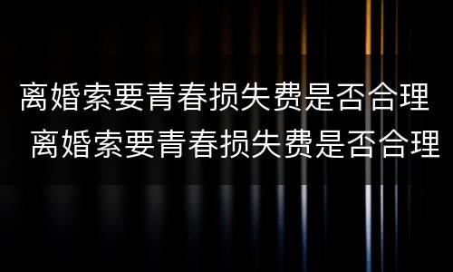 离婚索要青春损失费是否合理 离婚索要青春损失费是否合理呢