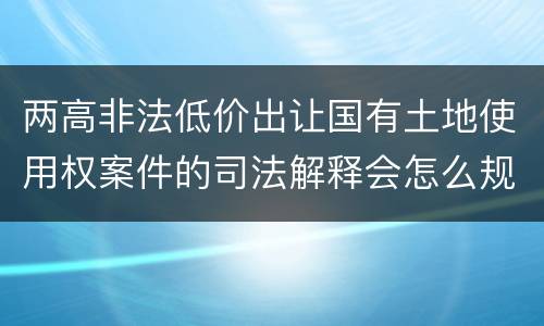 两高非法低价出让国有土地使用权案件的司法解释会怎么规定