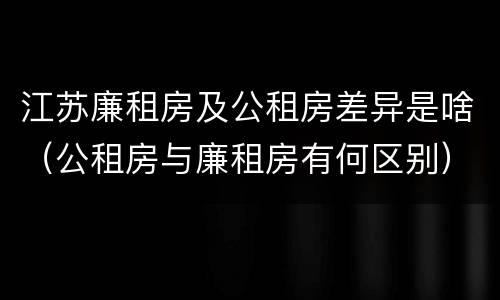 江苏廉租房及公租房差异是啥（公租房与廉租房有何区别）