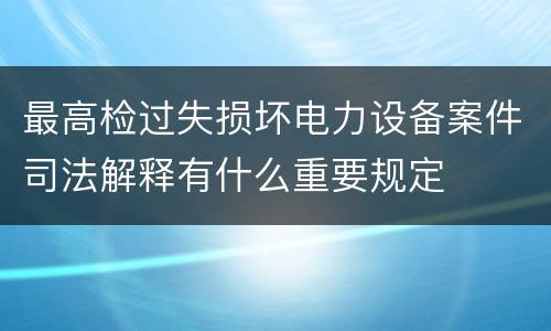 最高检过失损坏电力设备案件司法解释有什么重要规定