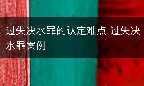 过失决水罪的认定难点 过失决水罪案例