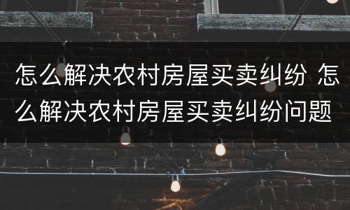 怎么解决农村房屋买卖纠纷 怎么解决农村房屋买卖纠纷问题
