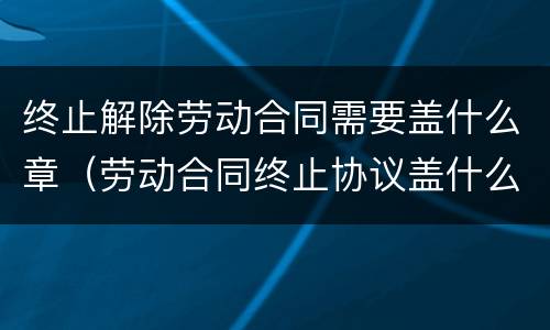 终止解除劳动合同需要盖什么章（劳动合同终止协议盖什么章）
