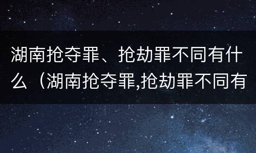 湖南抢夺罪、抢劫罪不同有什么（湖南抢夺罪,抢劫罪不同有什么后果）
