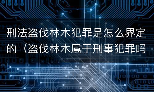 刑法盗伐林木犯罪是怎么界定的（盗伐林木属于刑事犯罪吗）
