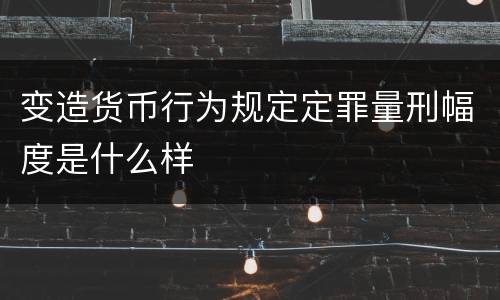变造货币行为规定定罪量刑幅度是什么样