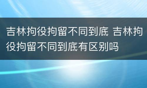 吉林拘役拘留不同到底 吉林拘役拘留不同到底有区别吗