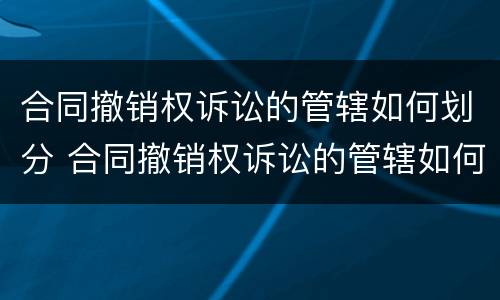 合同撤销权诉讼的管辖如何划分 合同撤销权诉讼的管辖如何划分法院