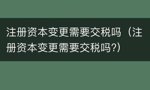 注册资本变更需要交税吗（注册资本变更需要交税吗?）