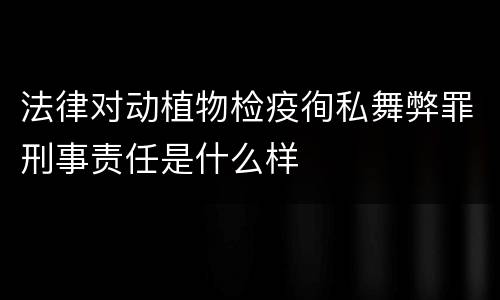 法律对动植物检疫徇私舞弊罪刑事责任是什么样