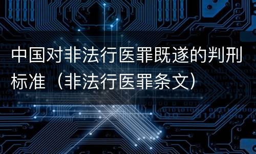 中国对非法行医罪既遂的判刑标准（非法行医罪条文）