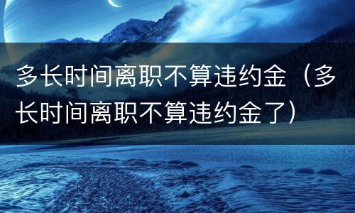 多长时间离职不算违约金（多长时间离职不算违约金了）
