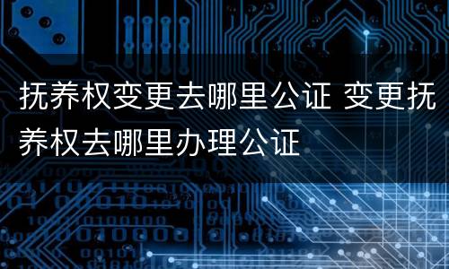 抚养权变更去哪里公证 变更抚养权去哪里办理公证
