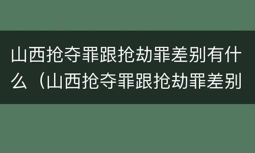 山西抢夺罪跟抢劫罪差别有什么（山西抢夺罪跟抢劫罪差别有什么意义）