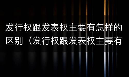 发行权跟发表权主要有怎样的区别（发行权跟发表权主要有怎样的区别和联系）