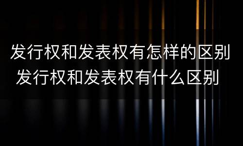 发行权和发表权有怎样的区别 发行权和发表权有什么区别