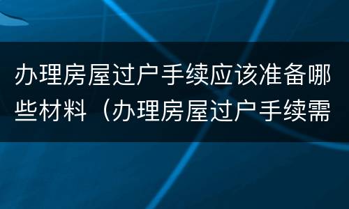 办理房屋过户手续应该准备哪些材料（办理房屋过户手续需要哪些材料）