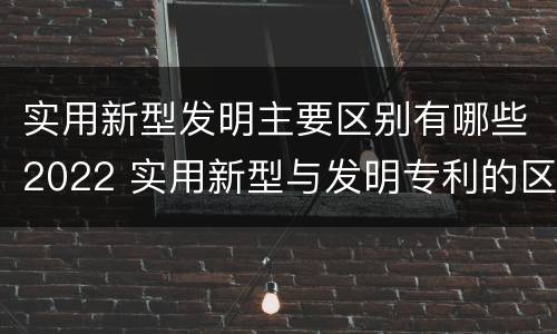实用新型发明主要区别有哪些2022 实用新型与发明专利的区别有哪些