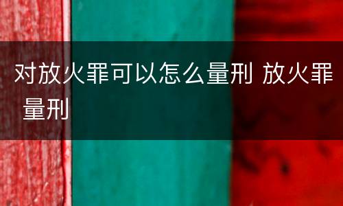 对放火罪可以怎么量刑 放火罪 量刑