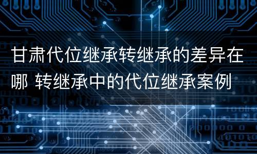 甘肃代位继承转继承的差异在哪 转继承中的代位继承案例