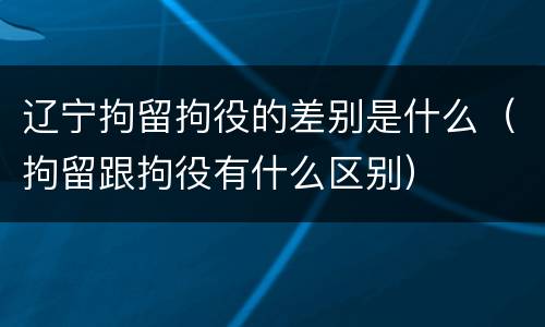 辽宁拘留拘役的差别是什么（拘留跟拘役有什么区别）