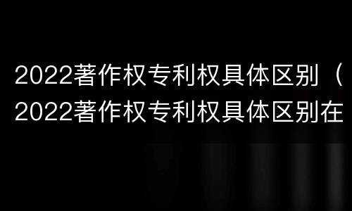 2022著作权专利权具体区别（2022著作权专利权具体区别在哪）