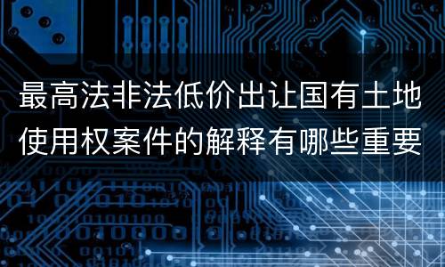 最高法非法低价出让国有土地使用权案件的解释有哪些重要规定