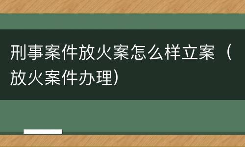 刑事案件放火案怎么样立案（放火案件办理）