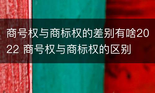 商号权与商标权的差别有啥2022 商号权与商标权的区别