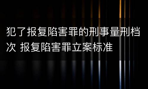 犯了报复陷害罪的刑事量刑档次 报复陷害罪立案标准