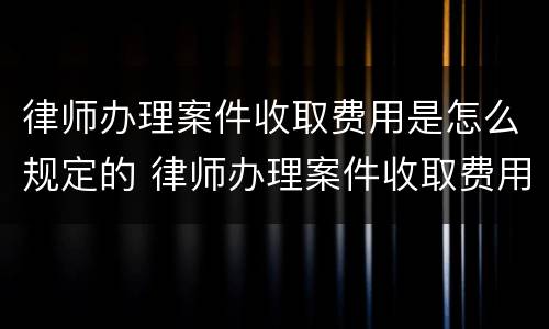 律师办理案件收取费用是怎么规定的 律师办理案件收取费用是怎么规定的标准
