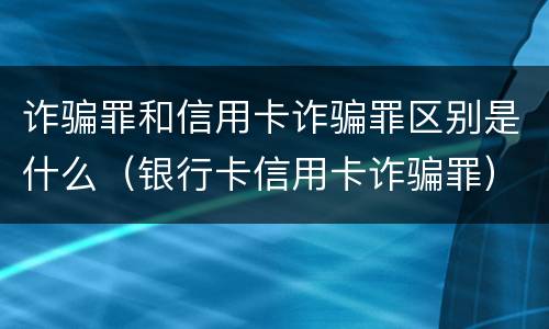 诈骗罪和信用卡诈骗罪区别是什么（银行卡信用卡诈骗罪）