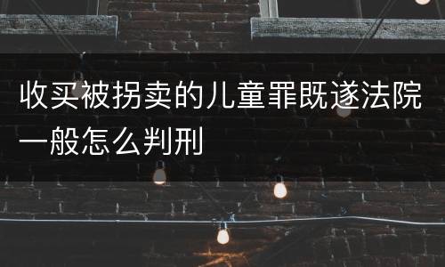 收买被拐卖的儿童罪既遂法院一般怎么判刑