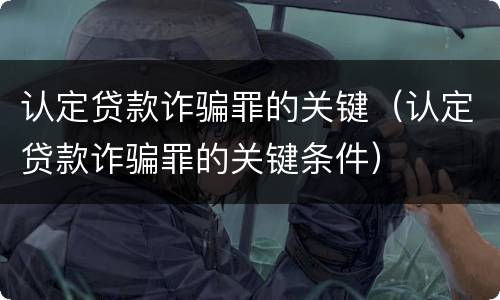 认定贷款诈骗罪的关键（认定贷款诈骗罪的关键条件）