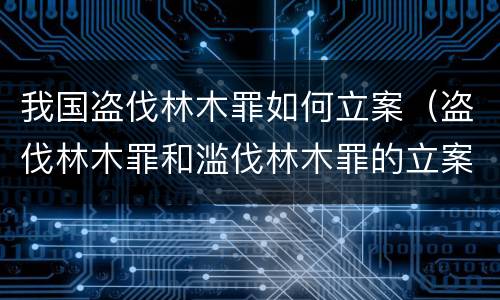我国盗伐林木罪如何立案（盗伐林木罪和滥伐林木罪的立案标准）