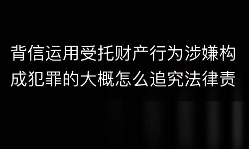 背信运用受托财产行为涉嫌构成犯罪的大概怎么追究法律责任