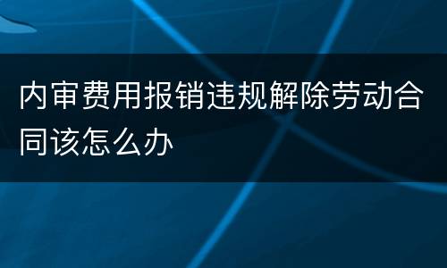 内审费用报销违规解除劳动合同该怎么办