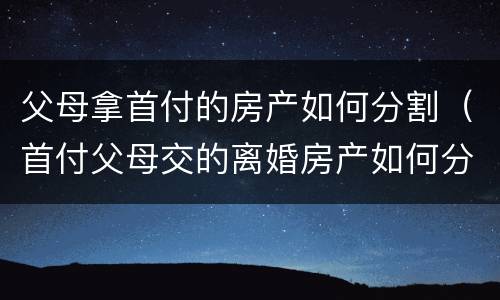父母拿首付的房产如何分割（首付父母交的离婚房产如何分割）