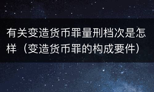 有关变造货币罪量刑档次是怎样（变造货币罪的构成要件）