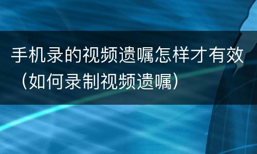 手机录的视频遗嘱怎样才有效（如何录制视频遗嘱）
