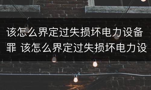 该怎么界定过失损坏电力设备罪 该怎么界定过失损坏电力设备罪呢
