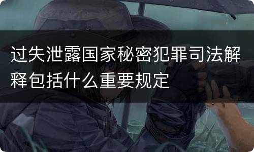 过失泄露国家秘密犯罪司法解释包括什么重要规定