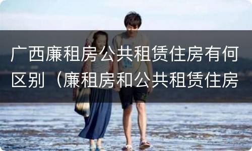 广西廉租房公共租赁住房有何区别（廉租房和公共租赁住房的区别）
