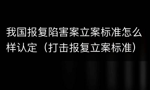 我国报复陷害案立案标准怎么样认定（打击报复立案标准）