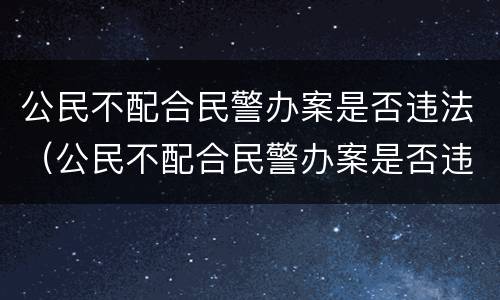 公民不配合民警办案是否违法（公民不配合民警办案是否违法了）