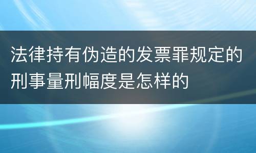 法律持有伪造的发票罪规定的刑事量刑幅度是怎样的