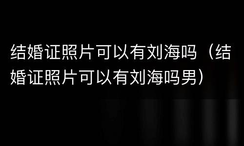 结婚证照片可以有刘海吗（结婚证照片可以有刘海吗男）